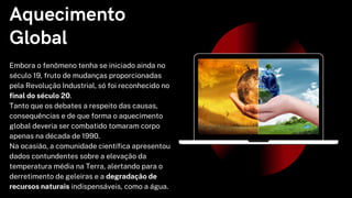Aquecimento
Global
Embora o fenômeno tenha se iniciado ainda no
século 19, fruto de mudanças proporcionadas
pela Revolução Industrial, só foi reconhecido no
final do século 20.
Tanto que os debates a respeito das causas,
consequências e de que forma o aquecimento
global deveria ser combatido tomaram corpo
apenas na década de 1990.
Na ocasião, a comunidade científica apresentou
dados contundentes sobre a elevação da
temperatura média na Terra, alertando para o
derretimento de geleiras e a degradação de
recursos naturais indispensáveis, como a água.
 