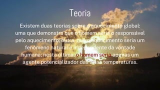 Existem duas teorias sobre o aquecimento global:
uma que demonstra que o homem seria o responsável
pelo aquecimento; outra, que o aquecimento seria um
fenômeno natural e independente da vontade
humana; nesta última, o homem seria apenas um
agente potencializador das altas temperaturas.






Teoria
 