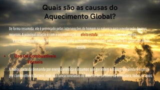 Deformaresumida,eleéprovocadopelasintervençõesdohomemnanaturezaparaaexploraçãodeseus
recursos.Aprincipalrelaçãoécomaintensificaçãodoefeitoestufa,quemudaoclimadoplaneta.
Essefenômenonaturaléintensificadopeloaumentodeemissõesantrópicasdosgasesdeefeito
estufa.




Quais são as causas do
Aquecimento Global?


Amaiorpartedademandaporenergiaelétricaeinsumosquegarantemotransporteaindaésuprida
porcombustíveisfósseis,cujousolançatoneladasdedióxidodecarbononaatmosfera,todososanos.
Uso De Combustíveis
Fósseis
 