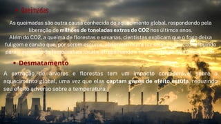 Queimadas
As queimadas são outra causa conhecida do aquecimento global, respondendo pela
liberação de milhões de toneladas extras de CO2 nos últimos anos.
Além do CO2, a queima de florestas e savanas, cientistas explicam que o fogo deixa
fuligem e carvão que, por serem escuros, absorvem muita luz solar e calor, contribuindo
para o aumento da temperatura local e atrapalhando a movimentação de massas de ar.


Desmatamento
A extração de árvores e florestas tem um impacto considerável sobre o
aquecimento global, uma vez que elas captam gases de efeito estufa, reduzindo
seu efeito adverso sobre a temperatura.
 