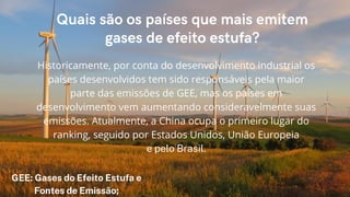 Quais são os países que mais emitem
gases de efeito estufa?
Historicamente, por conta do desenvolvimento industrial os
países desenvolvidos tem sido responsáveis pela maior
parte das emissões de GEE, mas os países em
desenvolvimento vem aumentando consideravelmente suas
emissões. Atualmente, a China ocupa o primeiro lugar do
ranking, seguido por Estados Unidos, União Europeia
e pelo Brasil.
GEE: Gases do Efeito Estufa e
Fontes de Emissão;
 