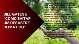 A publicação de Gates coloca o cenário
atual de excessiva produção industrial e
consumo e aponta as medidas possíveis de
serem praticadas por organizações e pela
sociedade como um todo.
Ele destaca que mais do que pensar em
ações como comprar um carro elétrico ou
comer menos carne, a parte mais
significativa depende dos sistemas mais
amplos nos quais se desenrola a vida diária.
Segundo a publicação, a concentração de
CO2 na atmosfera começou a aumentar no
final do século XVIII, quando se iniciou a
revolução industrial, a qual demandou a
utilização de grandes quantidades de
carvão mineral e petróleo como fontes de
energia.
BILL GATES E
“COMO EVITAR
UM DESASTRE
CLIMÁTICO”
 
