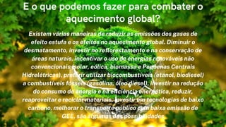 Existem várias maneiras de reduzir as emissões dos gases de
efeito estufa e os efeitos no aquecimento global. Diminuir o
desmatamento, investir no reflorestamento e na conservação de
áreas naturais, incentivar o uso de energias renováveis não
convencionais (solar, eólica, biomassa e Pequenas Centrais
Hidrelétricas), preferir utilizar biocombustíveis (etanol, biodiesel)
a combustíveis fósseis (gasolina, óleo diesel), investir na redução
do consumo de energia e na eficiência energética, reduzir,
reaproveitar e reciclar materiais, investir em tecnologias de baixo
carbono, melhorar o transporte público com baixa emissão de
GEE, são algumas das possibilidades


E o que podemos fazer para combater o
aquecimento global?
 