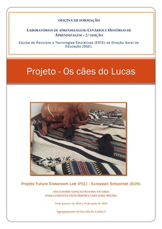 Projeto Future Classroom Lab (FCL) - European Schoolnet (EUN)
OLGA ISABEL GONÇALVES LIMA TAVARES
PAULA CRISTINA FÉLIX PEREIRA CARVALHO MESTRE
19 de janeiro de 2018 a 18 de maio de 2018
Agrupamento de Escolas D. Carlos I
Projeto - Os cães do Lucas
OFICINA DE FORMAÇÃO
LABORATÓRIOS DE APRENDIZAGEM: CENÁRIOS E HISTÓRIAS DE
APRENDIZAGEM - 2.ª EDIÇÃO
Equipa de Recursos e Tecnologias Educativas (ERTE) da Direção Geral da
Educação (DGE).
 