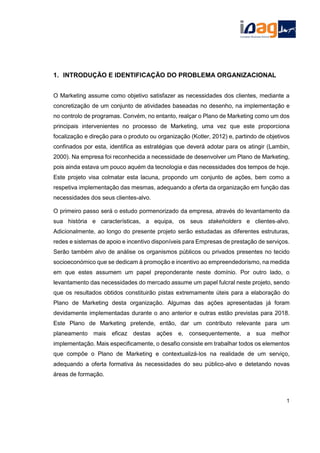 1. INTRODUÇÃO E IDENTIFICAÇÃO DO PROBLEMA ORGANIZACIONAL
O Marketing assume como objetivo satisfazer as necessidades dos clientes, mediante a
concretização de um conjunto de atividades baseadas no desenho, na implementação e
no controlo de programas. Convém, no entanto, realçar o Plano de Marketing como um dos
principais intervenientes no processo de Marketing, uma vez que este proporciona
focalização e direção para o produto ou organização (Kotler, 2012) e, partindo de objetivos
confinados por esta, identifica as estratégias que deverá adotar para os atingir (Lambin,
2000). Na empresa foi reconhecida a necessidade de desenvolver um Plano de Marketing,
pois ainda estava um pouco aquém da tecnologia e das necessidades dos tempos de hoje.
Este projeto visa colmatar esta lacuna, propondo um conjunto de ações, bem como a
respetiva implementação das mesmas, adequando a oferta da organização em função das
necessidades dos seus clientes-alvo.
O primeiro passo será o estudo pormenorizado da empresa, através do levantamento da
sua história e características, a equipa, os seus stakeholders e clientes-alvo.
Adicionalmente, ao longo do presente projeto serão estudadas as diferentes estruturas,
redes e sistemas de apoio e incentivo disponíveis para Empresas de prestação de serviços.
Serão também alvo de análise os organismos públicos ou privados presentes no tecido
socioeconómico que se dedicam à promoção e incentivo ao empreendedorismo, na medida
em que estes assumem um papel preponderante neste domínio. Por outro lado, o
levantamento das necessidades do mercado assume um papel fulcral neste projeto, sendo
que os resultados obtidos constituirão pistas extremamente úteis para a elaboração do
Plano de Marketing desta organização. Algumas das ações apresentadas já foram
devidamente implementadas durante o ano anterior e outras estão previstas para 2018.
Este Plano de Marketing pretende, então, dar um contributo relevante para um
planeamento mais eficaz destas ações e, consequentemente, a sua melhor
implementação. Mais especificamente, o desafio consiste em trabalhar todos os elementos
que compõe o Plano de Marketing e contextualizá-los na realidade de um serviço,
adequando a oferta formativa às necessidades do seu público-alvo e detetando novas
áreas de formação.
1
 
