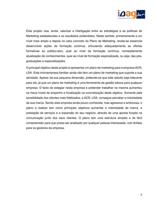Este projeto visa, ainda, valorizar a interligação entre as estratégias e as políticas de
Marketing estabelecidas e os resultados pretendidos. Neste sentido, primeiramente a um
nível mais amplo e depois no caso concreto do Plano de Marketing, revela-se essencial
desenvolver ações de formação contínua, articulando adequadamente as ofertas
formativas ao público-alvo, quer ao nível da formação contínua, nomeadamente
atualização de conhecimentos, quer ao nível de formação especializada, ou seja, das pós-
graduações e especializações.
O principal objetivo deste projeto é apresentar um plano de marketing para a empresa ACR,
LDA. Esta microempresa familiar ainda não tem um plano de marketing que suporte a sua
atividade. Apesar da sua pequena dimensão, pretende-se que este estudo seja relevante
para ela, já que um plano de marketing é uma ferramenta de gestão básica para qualquer
empresa. O facto de estagiar nesta empresa e pretender trabalhar na mesma aumentou
os meus níveis de empenho e focalização na concretização deste objetivo. Somente pela
sensibilidade dos clientes mais fidelizados, a ACR, LDA, consegue perceber a notoriedade
da sua marca. Sendo esta empresa ainda pouco conhecida, mas agressiva e ambiciosa, o
plano a realizar tem como principais objetivos aumentar a notoriedade da marca, a
prestação de serviços e a expansão do seu negócio, através de uma aposta focada na
comunicação junto dos seus clientes. O plano tem uma estrutura simples e de fácil
compreensão para que possa ser analisado por qualquer pessoa interessada, com ênfase
para os gestores da empresa.
2
 