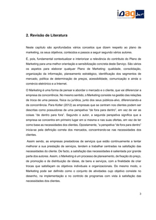 2. Revisão de Literatura
Neste capítulo são aprofundados vários conceitos que dizem respeito ao plano de
marketing, os seus objetivos, conteúdos e passos a seguir segundo vários autores.
É, pois, fundamental contextualizar e interiorizar a relevância do contributo do Plano de
Marketing para uma melhor orientação e sensibilização concreta deste Serviço. São vários
os aspetos para elaborar qualquer Plano de Marketing: qualidade, consolidação,
organização da informação, planeamento estratégico, identificação dos segmentos de
mercado, política de determinação de preços, acessibilidade, comunicação e ainda o
comércio eletrónico e a Internet.
O Marketing é uma forma de pensar e abordar o mercado e o cliente, que vai diferenciar a
empresa da concorrência. No mesmo sentido, o Marketing consiste na gestão das relações
de troca de uma pessoa, física ou jurídica, junto dos seus públicos-alvo, diferenciando-a
da concorrência. Para Kotler (2012) as empresas que se centram nos clientes podem ser
descritas como possuidoras de uma perspetiva “de fora para dentro”, em vez de ver as
coisas “de dentro para fora”. Segundo o autor, a segunda perspetiva significa que a
empresa se concentra em primeiro lugar em si mesma e nas suas ofertas, em vez de ter
como base as necessidades dos clientes. Opostamente, “a perspetiva “de fora para dentro”
inicia-se pela definição correta dos mercados, concentrando-se nas necessidades dos
clientes.
Assim sendo, as empresas prestadoras de serviços que estão continuamente a tentar
melhorar a sua prestação de serviços, tendem a trabalhar centradas na satisfação das
necessidades do cliente. De facto, a satisfação das necessidades é salientada por grande
parte dos autores. Assim, o Marketing é um processo de planeamento, de fixação do preço,
de promoção e de distribuição de ideias, de bens e serviços, com a finalidade de criar
trocas que satisfaçam os objetivos individuais e organizacionais. Do mesmo modo, o
Marketing pode ser definido como o conjunto de atividades cujo objetivo consiste no
desenho, na implementação e no controlo de programas com vista à satisfação das
necessidades dos clientes.
3
 
