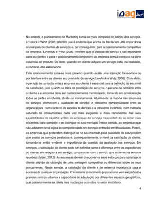 No entanto, o planeamento de Marketing torna-se mais complexo no âmbito dos serviços.
Lovelock e Wirtz (2006) referem que é evidente que a linha da frente tem uma importância
crucial para os clientes de serviços e, por conseguinte, para o posicionamento competitivo
da empresa. Lovelock e Wirtz (2006) referem que o pessoal de serviço é tão importante
para os clientes e para o posicionamento competitivo da empresa porque consiste na parte
essencial do produto. De facto, quando um cliente adquire um serviço, está, na realidade,
a comprar uma experiência.
Este relacionamento torna-se mais próximo quando existe uma interação face-a-face ou
por telefone entre os clientes e o prestador de serviço (Lovelock e Wirtz, 2006). Com efeito,
o período de contacto entre a empresa e o cliente é essencial para a definição do seu nível
de satisfação, pois quando se trata da prestação de serviços, o período de contacto entre
o cliente e a empresa deve ser cuidadosamente monitorizado, tomando em consideração
todas as partes envolvidas, direta ou indiretamente. Atualmente, a maioria das empresas
de serviços promovem a qualidade de serviço. A crescente competitividade entre as
organizações, num contexto de rápidas mudanças e a crescente incerteza, num mercado
saturado de consumidores cada vez mais exigentes e mais conscientes das suas
possibilidades de escolha. Então, as empresas de serviços necessitam de se tornar mais
eficientes, para competir e se distinguir no seu mercado. Neste sentido, as empresas que
não adotarem uma lógica de competitividade em serviços entrarão em dificuldades. Porém,
as empresas que pretendem distinguir-se no seu mercado pela qualidade de serviços têm
que avaliar os serviços prestados e, consequentemente, o nível da satisfação do cliente,
tornando-se então evidente a importância da questão da avaliação dos serviços. Em
serviços, a satisfação do cliente pode ser definida como a diferença entre as expectativas
do cliente, em relação a um serviço, comparadas com o serviço que o cliente na verdade
recebeu (Kotler, 2012). As empresas devem direcionar os seus esforços para satisfazer o
cliente através da obtenção de uma vantagem competitiva ou diferencial sobre os seus
concorrentes. Neste sentido, a satisfação do cliente é de extrema importância para o
sucesso de qualquer organização. O constante crescimento populacional vem exigindo dos
grandes centros urbanos a capacidade de adaptação aos diferentes espaços geográficos,
que posteriormente se reflete nas mudanças ocorridas no setor imobiliário.
4
 