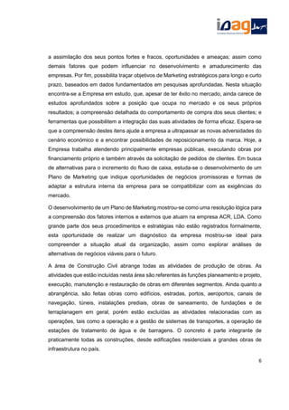 a assimilação dos seus pontos fortes e fracos, oportunidades e ameaças; assim como
demais fatores que podem influenciar no desenvolvimento e amadurecimento das
empresas. Por fim, possibilita traçar objetivos de Marketing estratégicos para longo e curto
prazo, baseados em dados fundamentados em pesquisas aprofundadas. Nesta situação
encontra-se a Empresa em estudo, que, apesar de ter êxito no mercado, ainda carece de
estudos aprofundados sobre a posição que ocupa no mercado e os seus próprios
resultados; a compreensão detalhada do comportamento de compra dos seus clientes; e
ferramentas que possibilitem a integração das suas atividades de forma eficaz. Espera-se
que a compreensão destes itens ajude a empresa a ultrapassar as novas adversidades do
cenário económico e a encontrar possibilidades de reposicionamento da marca. Hoje, a
Empresa trabalha atendendo principalmente empresas públicas, executando obras por
financiamento próprio e também através da solicitação de pedidos de clientes. Em busca
de alternativas para o incremento do fluxo de caixa, estuda-se o desenvolvimento de um
Plano de Marketing que indique oportunidades de negócios promissoras e formas de
adaptar a estrutura interna da empresa para se compatibilizar com as exigências do
mercado.
O desenvolvimento de um Plano de Marketing mostrou-se como uma resolução lógica para
a compreensão dos fatores internos e externos que atuam na empresa ACR, LDA. Como
grande parte dos seus procedimentos e estratégias não estão registrados formalmente,
esta oportunidade de realizar um diagnóstico da empresa mostrou-se ideal para
compreender a situação atual da organização, assim como explorar análises de
alternativas de negócios viáveis para o futuro.
A área de Construção Civil abrange todas as atividades de produção de obras. As
atividades que estão incluídas nesta área são referentes às funções planeamento e projeto,
execução, manutenção e restauração de obras em diferentes segmentos. Ainda quanto a
abrangência, são feitas obras como edifícios, estradas, portos, aeroportos, canais de
navegação, túneis, instalações prediais, obras de saneamento, de fundações e de
terraplanagem em geral, porém estão excluídas as atividades relacionadas com as
operações, tais como a operação e a gestão de sistemas de transportes, a operação de
estações de tratamento de água e de barragens. O concreto é parte integrante de
praticamente todas as construções, desde edificações residenciais a grandes obras de
infraestrutura no país.
6
 