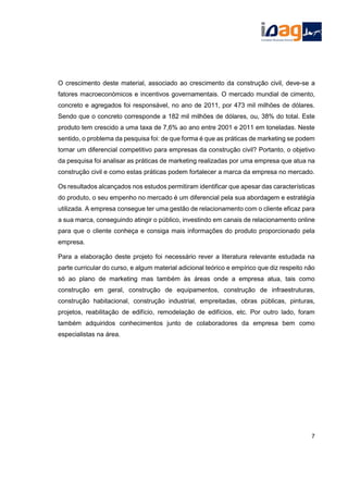 O crescimento deste material, associado ao crescimento da construção civil, deve-se a
fatores macroeconómicos e incentivos governamentais. O mercado mundial de cimento,
concreto e agregados foi responsável, no ano de 2011, por 473 mil milhões de dólares.
Sendo que o concreto corresponde a 182 mil milhões de dólares, ou, 38% do total. Este
produto tem crescido a uma taxa de 7,6% ao ano entre 2001 e 2011 em toneladas. Neste
sentido, o problema da pesquisa foi: de que forma é que as práticas de marketing se podem
tornar um diferencial competitivo para empresas da construção civil? Portanto, o objetivo
da pesquisa foi analisar as práticas de marketing realizadas por uma empresa que atua na
construção civil e como estas práticas podem fortalecer a marca da empresa no mercado.
Os resultados alcançados nos estudos permitiram identificar que apesar das características
do produto, o seu empenho no mercado é um diferencial pela sua abordagem e estratégia
utilizada. A empresa consegue ter uma gestão de relacionamento com o cliente eficaz para
a sua marca, conseguindo atingir o público, investindo em canais de relacionamento online
para que o cliente conheça e consiga mais informações do produto proporcionado pela
empresa.
Para a elaboração deste projeto foi necessário rever a literatura relevante estudada na
parte curricular do curso, e algum material adicional teórico e empírico que diz respeito não
só ao plano de marketing mas também às áreas onde a empresa atua, tais como
construção em geral, construção de equipamentos, construção de infraestruturas,
construção habitacional, construção industrial, empreitadas, obras públicas, pinturas,
projetos, reabilitação de edifício, remodelação de edifícios, etc. Por outro lado, foram
também adquiridos conhecimentos junto de colaboradores da empresa bem como
especialistas na área.
7
 