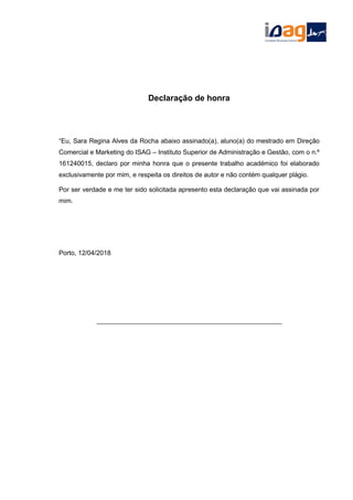 Declaração de honra
“Eu, Sara Regina Alves da Rocha abaixo assinado(a), aluno(a) do mestrado em Direção
Comercial e Marketing do ISAG – Instituto Superior de Administração e Gestão, com o n.º
161240015, declaro por minha honra que o presente trabalho académico foi elaborado
exclusivamente por mim, e respeita os direitos de autor e não contém qualquer plágio.
Por ser verdade e me ter sido solicitada apresento esta declaração que vai assinada por
mim.
Porto, 12/04/2018
___________________________________________________
 