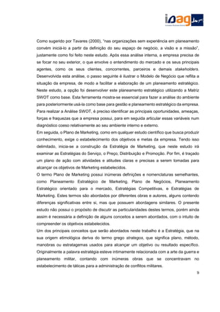 Como sugerido por Tavares (2000), “nas organizações sem experiência em planeamento
convém iniciá-lo a partir da definição do seu espaço de negócio, a visão e a missão”,
justamente como foi feito neste estudo. Após essa análise interna, a empresa precisa de
se focar no seu exterior, o que envolve o entendimento do mercado e os seus principais
agentes, como os seus clientes, concorrentes, parceiros e demais stakeholders.
Desenvolvida esta análise, o passo seguinte é ilustrar o Modelo de Negócio que reflita a
situação da empresa, de modo a facilitar a elaboração de um planeamento estratégico.
Neste estudo, a opção foi desenvolver este planeamento estratégico utilizando a Matriz
SWOT como base. Esta ferramenta mostra-se essencial para fazer a análise do ambiente
para posteriormente usá-la como base para gestão e planeamento estratégico da empresa.
Para realizar a Análise SWOT, é preciso identificar as principais oportunidades, ameaças,
forças e fraquezas que a empresa possui, para em seguida articular essas variáveis num
diagnóstico coeso relativamente ao seu ambiente interno e externo.
Em seguida, o Plano de Marketing, como em qualquer estudo científico que busca produzir
conhecimento, exige o estabelecimento dos objetivos e metas da empresa. Tendo isso
delimitado, inicia-se a construção da Estratégia de Marketing, que neste estudo irá
examinar as Estratégias do Serviço, o Preço, Distribuição e Promoção. Por fim, é traçado
um plano de ação com atividades e atitudes claras e precisas a serem tomadas para
alcançar os objetivos de Marketing estabelecidos.
O termo Plano de Marketing possui inúmeras definições e nomenclaturas semelhantes,
como Planeamento Estratégico de Marketing, Plano de Negócios, Planeamento
Estratégico orientado para o mercado, Estratégias Competitivas, e Estratégias de
Marketing. Estes termos são abordados por diferentes obras e autores, alguns contendo
diferenças significativas entre si, mas que possuem abordagens similares. O presente
estudo não possui o propósito de discutir as particularidades destes termos, porém ainda
assim é necessária a definição de alguns conceitos a serem abordados, com o intuito de
compreender os objetivos estabelecidos.
Um dos principais conceitos que serão abordados neste trabalho é a Estratégia, que na
sua origem etimológica deriva do termo grego strategos, que significa plano, método,
manobras ou estratagemas usados para alcançar um objetivo ou resultado específico.
Originalmente a palavra estratégia esteve intimamente relacionada com a arte da guerra e
planeamento militar, contando com inúmeras obras que se concentravam no
estabelecimento de táticas para a administração de conflitos militares.
9
 