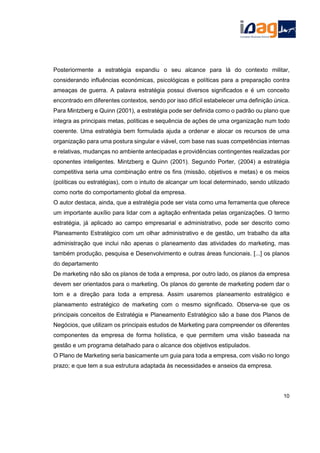 Posteriormente a estratégia expandiu o seu alcance para lá do contexto militar,
considerando influências económicas, psicológicas e políticas para a preparação contra
ameaças de guerra. A palavra estratégia possui diversos significados e é um conceito
encontrado em diferentes contextos, sendo por isso difícil estabelecer uma definição única.
Para Mintzberg e Quinn (2001), a estratégia pode ser definida como o padrão ou plano que
integra as principais metas, políticas e sequência de ações de uma organização num todo
coerente. Uma estratégia bem formulada ajuda a ordenar e alocar os recursos de uma
organização para uma postura singular e viável, com base nas suas competências internas
e relativas, mudanças no ambiente antecipadas e providências contingentes realizadas por
oponentes inteligentes. Mintzberg e Quinn (2001). Segundo Porter, (2004) a estratégia
competitiva seria uma combinação entre os fins (missão, objetivos e metas) e os meios
(políticas ou estratégias), com o intuito de alcançar um local determinado, sendo utilizado
como norte do comportamento global da empresa.
O autor destaca, ainda, que a estratégia pode ser vista como uma ferramenta que oferece
um importante auxílio para lidar com a agitação enfrentada pelas organizações. O termo
estratégia, já aplicado ao campo empresarial e administrativo, pode ser descrito como
Planeamento Estratégico com um olhar administrativo e de gestão, um trabalho da alta
administração que inclui não apenas o planeamento das atividades do marketing, mas
também produção, pesquisa e Desenvolvimento e outras áreas funcionais. [...] os planos
do departamento
De marketing não são os planos de toda a empresa, por outro lado, os planos da empresa
devem ser orientados para o marketing. Os planos do gerente de marketing podem dar o
tom e a direção para toda a empresa. Assim usaremos planeamento estratégico e
planeamento estratégico de marketing com o mesmo significado. Observa-se que os
principais conceitos de Estratégia e Planeamento Estratégico são a base dos Planos de
Negócios, que utilizam os principais estudos de Marketing para compreender os diferentes
componentes da empresa de forma holística, e que permitem uma visão baseada na
gestão e um programa detalhado para o alcance dos objetivos estipulados.
O Plano de Marketing seria basicamente um guia para toda a empresa, com visão no longo
prazo; e que tem a sua estrutura adaptada às necessidades e anseios da empresa.
10
 