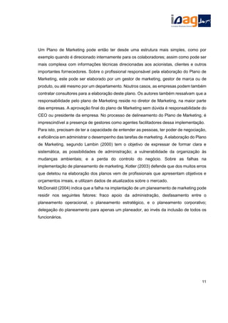 Um Plano de Marketing pode então ter desde uma estrutura mais simples, como por
exemplo quando é direcionado internamente para os colaboradores; assim como pode ser
mais complexa com informações técnicas direcionadas aos acionistas, clientes e outros
importantes fornecedores. Sobre o profissional responsável pela elaboração do Plano de
Marketing, este pode ser elaborado por um gestor de marketing, gestor de marca ou de
produto, ou até mesmo por um departamento. Noutros casos, as empresas podem também
contratar consultores para a elaboração deste plano. Os autores também ressalvam que a
responsabilidade pelo plano de Marketing reside no diretor de Marketing, na maior parte
das empresas. A aprovação final do plano de Marketing sem dúvida é responsabilidade do
CEO ou presidente da empresa. No processo de delineamento do Plano de Marketing, é
imprescindível a presença de gestores como agentes facilitadores dessa implementação.
Para isto, precisam de ter a capacidade de entender as pessoas, ter poder de negociação,
e eficiência em administrar o desempenho das tarefas de marketing. A elaboração do Plano
de Marketing, segundo Lambin (2000) tem o objetivo de expressar de formar clara e
sistemática, as possibilidades de administração; a vulnerabilidade da organização às
mudanças ambientais; e a perda do controlo do negócio. Sobre as falhas na
implementação de planeamento de marketing, Kotler (2003) defende que dos muitos erros
que detetou na elaboração dos planos vem de profissionais que apresentam objetivos e
orçamentos irreais, e utilizam dados de atualizados sobre o mercado.
McDonald (2004) indica que a falha na implantação de um planeamento de marketing pode
residir nos seguintes fatores: fraco apoio da administração, desfasamento entre o
planeamento operacional, o planeamento estratégico, e o planeamento corporativo;
delegação do planeamento para apenas um planeador, ao invés da inclusão de todos os
funcionários.
11
 
