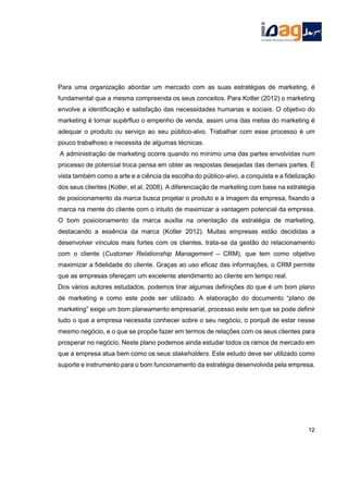 Para uma organização abordar um mercado com as suas estratégias de marketing, é
fundamental que a mesma compreenda os seus conceitos. Para Kotler (2012) o marketing
envolve a identificação e satisfação das necessidades humanas e sociais. O objetivo do
marketing é tornar supérfluo o empenho de venda, assim uma das metas do marketing é
adequar o produto ou serviço ao seu público-alvo. Trabalhar com esse processo é um
pouco trabalhoso e necessita de algumas técnicas.
A administração de marketing ocorre quando no mínimo uma das partes envolvidas num
processo de potencial troca pensa em obter as respostas desejadas das demais partes. É
vista também como a arte e a ciência da escolha do público-alvo, a conquista e a fidelização
dos seus clientes (Kotler, et al, 2008). A diferenciação de marketing com base na estratégia
de posicionamento da marca busca projetar o produto e a imagem da empresa, fixando a
marca na mente do cliente com o intuito de maximizar a vantagem potencial da empresa.
O bom posicionamento da marca auxilia na orientação da estratégia de marketing,
destacando a essência da marca (Kotler 2012). Muitas empresas estão decididas a
desenvolver vínculos mais fortes com os clientes, trata-se da gestão do relacionamento
com o cliente (Customer Relationship Management – CRM), que tem como objetivo
maximizar a fidelidade do cliente. Graças ao uso eficaz das informações, o CRM permite
que as empresas ofereçam um excelente atendimento ao cliente em tempo real.
Dos vários autores estudados, podemos tirar algumas definições do que é um bom plano
de marketing e como este pode ser utilizado. A elaboração do documento “plano de
marketing” exige um bom planeamento empresarial, processo este em que se pode definir
tudo o que a empresa necessita conhecer sobre o seu negócio, o porquê de estar nesse
mesmo negócio, e o que se propõe fazer em termos de relações com os seus clientes para
prosperar no negócio. Neste plano podemos ainda estudar todos os ramos de mercado em
que a empresa atua bem como os seus stakeholders. Este estudo deve ser utilizado como
suporte e instrumento para o bom funcionamento da estratégia desenvolvida pela empresa.
12
 