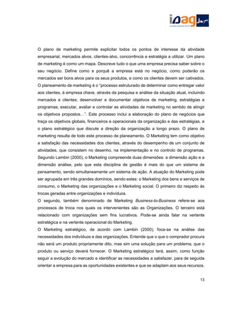 O plano de marketing permite explicitar todos os pontos de interesse da atividade
empresarial, mercados alvos, clientes-alvo, concorrência e estratégia a utilizar. Um plano
de marketing é como um mapa. Descreve tudo o que uma empresa precisa saber sobre o
seu negócio. Define como e porquê a empresa está no negócio, como poderão os
mercados ser bons alvos para os seus produtos, e como os clientes devem ser cativados.
O planeamento de marketing é o “processo estruturado de determinar como entregar valor
aos clientes, à empresa chave, através da pesquisa e análise da situação atual, incluindo
mercados e clientes; desenvolver e documentar objetivos de marketing, estratégias e
programas; executar, avaliar e controlar as atividades de marketing no sentido de atingir
os objetivos propostos…”. Este processo inclui a elaboração do plano de negócios que
traça os objetivos globais, financeiros e operacionais da organização e das estratégias, e
o plano estratégico que discute a direção da organização a longo prazo. O plano de
marketing resulta de todo este processo de planeamento. O Marketing tem como objetivo
a satisfação das necessidades dos clientes, através do desempenho de um conjunto de
atividades, que consistem no desenho, na implementação e no controlo de programas.
Segundo Lambin (2000), o Marketing compreende duas dimensões: a dimensão ação e a
dimensão análise, pelo que esta disciplina de gestão é mais do que um sistema de
pensamento, sendo simultaneamente um sistema de ação. A atuação do Marketing pode
ser agrupada em três grandes domínios, sendo estes: o Marketing dos bens e serviços de
consumo, o Marketing das organizações e o Marketing social. O primeiro diz respeito às
trocas geradas entre organizações e indivíduos.
O segundo, também denominado de Marketing Business-to-Business refere-se aos
processos de troca nos quais os intervenientes são as Organizações. O terceiro está
relacionado com organizações sem fins lucrativos. Pode-se ainda falar na vertente
estratégica e na vertente operacional do Marketing.
O Marketing estratégico, de acordo com Lambin (2000), foca-se na análise das
necessidades dos indivíduos e das organizações. Entende que o que o comprador procura
não será um produto propriamente dito, mas sim uma solução para um problema, que o
produto ou serviço deverá fornecer. O Marketing estratégico terá, assim, como função
seguir a evolução do mercado e identificar as necessidades a satisfazer, para de seguida
orientar a empresa para as oportunidades existentes e que se adaptam aos seus recursos.
13
 