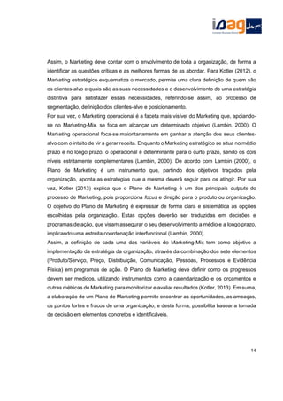 Assim, o Marketing deve contar com o envolvimento de toda a organização, de forma a
identificar as questões críticas e as melhores formas de as abordar. Para Kotler (2012), o
Marketing estratégico esquematiza o mercado, permite uma clara definição de quem são
os clientes-alvo e quais são as suas necessidades e o desenvolvimento de uma estratégia
distintiva para satisfazer essas necessidades, referindo-se assim, ao processo de
segmentação, definição dos clientes-alvo e posicionamento.
Por sua vez, o Marketing operacional é a faceta mais visível do Marketing que, apoiando-
se no Marketing-Mix, se foca em alcançar um determinado objetivo (Lambin, 2000). O
Marketing operacional foca-se maioritariamente em ganhar a atenção dos seus clientes-
alvo com o intuito de vir a gerar receita. Enquanto o Marketing estratégico se situa no médio
prazo e no longo prazo, o operacional é determinante para o curto prazo, sendo os dois
níveis estritamente complementares (Lambin, 2000). De acordo com Lambin (2000), o
Plano de Marketing é um instrumento que, partindo dos objetivos traçados pela
organização, aponta as estratégias que a mesma deverá seguir para os atingir. Por sua
vez, Kotler (2013) explica que o Plano de Marketing é um dos principais outputs do
processo de Marketing, pois proporciona focus e direção para o produto ou organização.
O objetivo do Plano de Marketing é expressar de forma clara e sistemática as opções
escolhidas pela organização. Estas opções deverão ser traduzidas em decisões e
programas de ação, que visam assegurar o seu desenvolvimento a médio e a longo prazo,
implicando uma estreita coordenação interfuncional (Lambin, 2000).
Assim, a definição de cada uma das variáveis do Marketing-Mix tem como objetivo a
implementação da estratégia da organização, através da combinação dos sete elementos
(Produto/Serviço, Preço, Distribuição, Comunicação, Pessoas, Processos e Evidência
Física) em programas de ação. O Plano de Marketing deve definir como os progressos
devem ser medidos, utilizando instrumentos como a calendarização e os orçamentos e
outras métricas de Marketing para monitorizar e avaliar resultados (Kotler, 2013). Em suma,
a elaboração de um Plano de Marketing permite encontrar as oportunidades, as ameaças,
os pontos fortes e fracos de uma organização, e desta forma, possibilita basear a tomada
de decisão em elementos concretos e identificáveis.
14
 