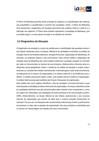 O Plano de Marketing permite ainda a fixação de objetivos e a identificação das métricas
que possibilitam a quantificação e controlo dos resultados. Assim, o Plano de Marketing
deve apresentar o diagnóstico da situação decorrente das análises interna e externa e a
definição dos objetivos. O Plano deve também apresentar a estratégia de Marketing, que
se propõe seguir, os seus planos de ação e os métodos de controlo.
2.2 Diagnóstico da Situação
O diagnóstico da situação é o ponto de partida para a identificação das questões-chave e
dos fatores relevantes para a empresa. Refere-se às atividades envolvidas na análise da
situação interna da empresa (estrutura, situação financeira, organização de Marketing), do
mercado, do ambiente externo e da concorrência. Para Lambin (2000) o diagnóstico da
situação atual de Marketing tem como objetivo descrever a posição ocupada no mercado
por cada um dos produtos ou marcas de uma empresa, relativamente a diversos anos e a
diferentes zonas geográficas. Assim, a essência da análise da situação é avaliar onde a
empresa ou o produto tem estado recentemente, onde está agora e para onde se direciona,
considerando-se os planos da organização e os fatores externos e as tendências que a
afetam. A análise situacional implica, então, uma análise interna e externa à organização.
A análise interna passa pela auditoria das forças e fraquezas da organização.
Esta análise tem como objetivo identificar o tipo de vantagem concorrencial sobre a qual
será baseada a estratégia de desenvolvimento da organização. As forças a identificar serão
as qualidades distintivas que são percecionadas pelos clientes como importantes e, como
tal, podem ser valorizadas nas estratégias de posicionamento e de comunicação (Lambin,
2000). Adicionalmente, as forças referem-se aos fatores operacionais e aos recursos
internos da organização que servem de base para a mesma competir eficazmente no
mercado. Por sua vez, as fraquezas são características internas que limitam a performance
da empresa, ou seja, são os aspetos da organização, dos seus produtos ou atividades que
a colocam em desvantagem em relação aos seus concorrentes.
15
 