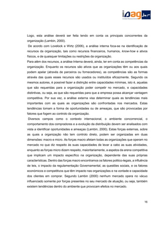 Logo, esta análise deverá ser feita tendo em conta os principais concorrentes da
organização (Lambin, 2000).
De acordo com Lovelock e Wirtz (2006), a análise interna foca-se na identificação de
recursos da organização, tais como recursos financeiros, humanos, know-how e ativos
físicos, e de quaisquer limitações ou restrições da organização.
Para além dos recursos, a análise Interna deverá, ainda, ter em conta as competências da
organização. Enquanto os recursos são ativos que as organizações têm ou aos quais
podem apelar (através de parceiros ou fornecedores), as competências são as formas
através das quais esses recursos são usados ou instituídos eficazmente. Segundo os
mesmos autores, é possível fazer a distinção entre capacidades mínimas, isto é, aquelas
que são requeridas para a organização poder competir no mercado, e capacidades
distintivas, ou seja, as que são requeridas para que a empresa possa alcançar vantagem
competitiva. Por sua vez, a análise externa visa determinar quais as tendências mais
importantes com as quais as organizações são confrontadas nos mercados. Estas
tendências tomam a forma de oportunidades ou de ameaças, que são provocadas por
fatores que fogem ao controlo da organização.
Diversos campos como o contexto internacional, o ambiente concorrencial, o
comportamento dos compradores e a evolução da distribuição devem ser analisados com
vista a identificar oportunidades e ameaças (Lambin, 2000). Estas forças externas, sobre
as quais a organização não tem controlo direto, podem ser organizadas em duas
dimensões: macro e micro. As forças macro afetam todas as organizações que operam no
mercado no que diz respeito às suas capacidades de levar a cabo as suas atividades,
enquanto as forças micro dizem respeito, maioritariamente, a aspetos da arena competitiva
que implicam um impacto específico na organização, dependente das suas próprias
características. Dentro das forças macro encontramos os fatores politico-legais, a influência
de leis, o impacto da regulamentação Governamental, as questões sociais, e os fatores
económicos e competitivos que têm impacto nas organizações e na vontade e capacidade
dos clientes em comprar. Segundo Lambin (2000) nenhum mercado opera no vácuo
influenciado somente por forças presentes no seu mercado de atuação, ou seja, também
existem tendências dentro do ambiente que provocam efeitos no mercado.
16
 