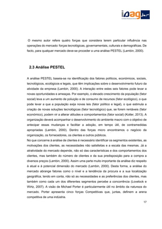 O mesmo autor refere quatro forças que considera terem particular influência nas
operações do mercado: forças tecnológicas, governamentais, culturais e demográficas. De
facto, para qualquer mercado deve-se proceder a uma análise PESTEL (Lambin, 2000).
2.3 Análise PESTEL
A análise PESTEL baseia-se na identificação dos fatores políticos, económicos, sociais,
tecnológicos, ecológicos e legais, que têm implicações sobre o desenvolvimento futuro da
atividade da empresa (Lambin, 2000). A interação entre estes seis fatores pode levar a
novas oportunidades e ameaças. Por exemplo, o elevado crescimento da população (fator
social) leva a um aumento de poluição e de consumo de recursos (fator ecológico), o que
pode levar a que a população exija novas leis (fator político e legal), o que estimula a
criação de novas soluções tecnológicas (fator tecnológico) que, se forem rentáveis (fator
económico), podem vir a alterar atitudes e comportamentos (fator social) (Kotler, 2013). A
organização deverá acompanhar o desenvolvimento do ambiente macro com o objetivo de
antecipar essas mudanças e facilitar a adoção, em tempo útil, de contramedidas
apropriadas (Lambin, 2000). Dentro das forças micro encontramos o negócio da
organização, os fornecedores, os clientes e outros públicos.
No que concerne à análise de clientes é necessário identificar os segmentos existentes, as
motivações dos clientes, as necessidades não satisfeitas e a escala das mesmas. Já a
atratividade do mercado depende, não só das características e dos comportamentos dos
clientes, mas também do número de clientes e da sua predisposição para a compra a
diversos preços (Lambin, 2000). Assim uma parte muito importante da análise diz respeito
à atual e à potencial dimensão do mercado (Lambin, 2000). Desta forma, a análise do
mercado abrange fatores como o nível e a tendência da procura e a sua localização
geográfica, tendo em conta, não só as necessidades e as preferências dos clientes, mas
também como cada um dos diferentes segmentos percebe a concorrência (Lovelock e
Wirtz, 2007). A visão de Michael Porter é particularmente útil no âmbito da natureza do
mercado. Porter apresenta cinco forças Competitivas que, juntas, definem a arena
competitiva de uma indústria.
17
 