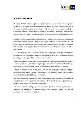 AGRADECIMENTOS
O espaço limitado desta secção de agradecimentos, seguramente, não me permite
agradecer, como devia, a todas as pessoas que, ao longo do meu Mestrado em Direção
Comercial e Marketing me ajudaram, direta ou indiretamente, a cumprir os meus objetivos
e a realizar mais esta etapa da minha formação académica. Desta forma, deixo apenas
algumas palavras, mas um sentido e profundo sentimento de reconhecido agradecimento.
À Minha Família, em especial aos Meus Pais, e à Minha Irmã, um enorme obrigada por
acreditarem sempre em mim e naquilo que faço e por todos os ensinamentos de vida.
Espero que esta etapa, que agora termino, possa, de alguma forma, retribuir e compensar
todo o carinho, apoio e dedicação que, constantemente, me oferecem. A eles, dedico todo
este trabalho.
Ao orientador deste projeto o Professor Doutor Jorge Lopes, pela orientação prestada, pelo
seu incentivo, disponibilidade e apoio que sempre demonstrou. Aqui lhe exprimo a minha
gratidão pela sua disponibilidade em todo este trabalho.
Ao Coordenador do Mestrado em Direção Comercial e Marketing, Professor Doutor Vítor
Tavares, agradeço a oportunidade e o privilégio que tive em frequentar este Mestrado que
muito contribuiu para o enriquecimento da minha formação académica e científica.
À Empresa António Carlos Rocha, COP LDA, por me ter proporcionado as condições
necessárias para a elaboração do meu projeto e por permitir a minha integração num
ambiente profissional e no Mercado de Trabalho.
Aos Meus Colegas de Trabalho, um Muito Obrigada pela vossa amizade, companheirismo
e ajuda, fatores muito importantes na realização deste projeto e que me permitiram que
cada dia fosse encarado com particular motivação.
A todos os amigos e colegas que de uma forma direta ou indireta, contribuíram, ou
auxiliaram na elaboração do presente projeto, pela paciência, atenção e força que
prestaram em momentos menos fáceis.
i
 