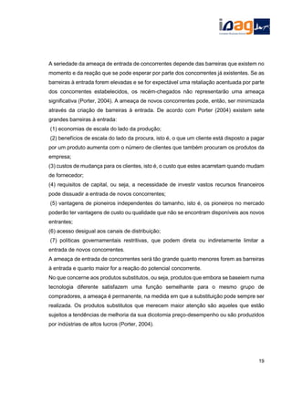 A seriedade da ameaça de entrada de concorrentes depende das barreiras que existem no
momento e da reação que se pode esperar por parte dos concorrentes já existentes. Se as
barreiras à entrada forem elevadas e se for expectável uma retaliação acentuada por parte
dos concorrentes estabelecidos, os recém-chegados não representarão uma ameaça
significativa (Porter, 2004). A ameaça de novos concorrentes pode, então, ser minimizada
através da criação de barreiras à entrada. De acordo com Porter (2004) existem sete
grandes barreiras à entrada:
(1) economias de escala do lado da produção;
(2) benefícios de escala do lado da procura, isto é, o que um cliente está disposto a pagar
por um produto aumenta com o número de clientes que também procuram os produtos da
empresa;
(3) custos de mudança para os clientes, isto é, o custo que estes acarretam quando mudam
de fornecedor;
(4) requisitos de capital, ou seja, a necessidade de investir vastos recursos financeiros
pode dissuadir a entrada de novos concorrentes;
(5) vantagens de pioneiros independentes do tamanho, isto é, os pioneiros no mercado
poderão ter vantagens de custo ou qualidade que não se encontram disponíveis aos novos
entrantes;
(6) acesso desigual aos canais de distribuição;
(7) políticas governamentais restritivas, que podem direta ou indiretamente limitar a
entrada de novos concorrentes.
A ameaça de entrada de concorrentes será tão grande quanto menores forem as barreiras
à entrada e quanto maior for a reação do potencial concorrente.
No que concerne aos produtos substitutos, ou seja, produtos que embora se baseiem numa
tecnologia diferente satisfazem uma função semelhante para o mesmo grupo de
compradores, a ameaça é permanente, na medida em que a substituição pode sempre ser
realizada. Os produtos substitutos que merecem maior atenção são aqueles que estão
sujeitos a tendências de melhoria da sua dicotomia preço-desempenho ou são produzidos
por indústrias de altos lucros (Porter, 2004).
19
 