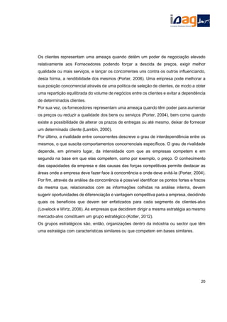 Os clientes representam uma ameaça quando detêm um poder de negociação elevado
relativamente aos Fornecedores podendo forçar a descida de preços, exigir melhor
qualidade ou mais serviços, e lançar os concorrentes uns contra os outros influenciando,
desta forma, a rendibilidade dos mesmos (Porter, 2006). Uma empresa pode melhorar a
sua posição concorrencial através de uma política de seleção de clientes, de modo a obter
uma repartição equilibrada do volume de negócios entre os clientes e evitar a dependência
de determinados clientes.
Por sua vez, os fornecedores representam uma ameaça quando têm poder para aumentar
os preços ou reduzir a qualidade dos bens ou serviços (Porter, 2004), bem como quando
existe a possibilidade de alterar os prazos de entregas ou até mesmo, deixar de fornecer
um determinado cliente (Lambin, 2000).
Por último, a rivalidade entre concorrentes descreve o grau de interdependência entre os
mesmos, o que suscita comportamentos concorrenciais específicos. O grau de rivalidade
depende, em primeiro lugar, da intensidade com que as empresas competem e em
segundo na base em que elas competem, como por exemplo, o preço. O conhecimento
das capacidades da empresa e das causas das forças competitivas permite destacar as
áreas onde a empresa deve fazer face à concorrência e onde deve evitá-la (Porter, 2004).
Por fim, através da análise da concorrência é possível identificar os pontos fortes e fracos
da mesma que, relacionados com as informações colhidas na análise interna, devem
sugerir oportunidades de diferenciação e vantagem competitiva para a empresa, decidindo
quais os benefícios que devem ser enfatizados para cada segmento de clientes-alvo
(Lovelock e Wirtz, 2006). As empresas que decidirem dirigir a mesma estratégia ao mesmo
mercado-alvo constituem um grupo estratégico (Kotler, 2012).
Os grupos estratégicos são, então, organizações dentro da indústria ou sector que têm
uma estratégia com características similares ou que competem em bases similares.
20
 
