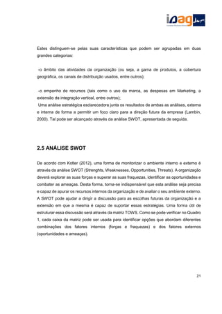 Estes distinguem-se pelas suas características que podem ser agrupadas em duas
grandes categorias:
-o âmbito das atividades da organização (ou seja, a gama de produtos, a cobertura
geográfica, os canais de distribuição usados, entre outros);
-o empenho de recursos (tais como o uso da marca, as despesas em Marketing, a
extensão da integração vertical, entre outros);
Uma análise estratégica esclarecedora junta os resultados de ambas as análises, externa
e interna de forma a permitir um foco claro para a direção futura da empresa (Lambin,
2000). Tal pode ser alcançado através da análise SWOT, apresentada de seguida.
2.5 ANÁLISE SWOT
De acordo com Kotler (2012), uma forma de monitorizar o ambiente interno e externo é
através da análise SWOT (Strenghts, Weaknesses, Opportunities, Threats). A organização
deverá explorar as suas forças e superar as suas fraquezas, identificar as oportunidades e
combater as ameaças. Desta forma, torna-se indispensável que esta análise seja precisa
e capaz de apurar os recursos internos da organização e de avaliar o seu ambiente externo.
A SWOT pode ajudar a dirigir a discussão para as escolhas futuras da organização e a
extensão em que a mesma é capaz de suportar essas estratégias. Uma forma útil de
estruturar essa discussão será através da matriz TOWS. Como se pode verificar no Quadro
1, cada caixa da matriz pode ser usada para identificar opções que abordam diferentes
combinações dos fatores internos (forças e fraquezas) e dos fatores externos
(oportunidades e ameaças).
21
 