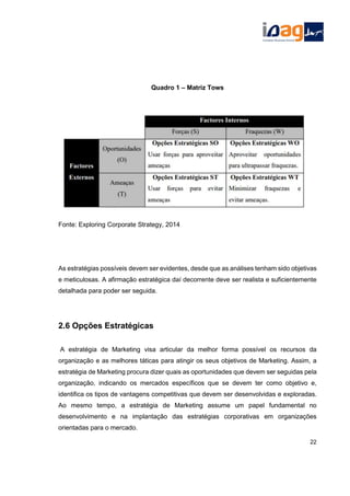 Quadro 1 – Matriz Tows
Fonte: Exploring Corporate Strategy, 2014
As estratégias possíveis devem ser evidentes, desde que as análises tenham sido objetivas
e meticulosas. A afirmação estratégica daí decorrente deve ser realista e suficientemente
detalhada para poder ser seguida.
2.6 Opções Estratégicas
A estratégia de Marketing visa articular da melhor forma possível os recursos da
organização e as melhores táticas para atingir os seus objetivos de Marketing. Assim, a
estratégia de Marketing procura dizer quais as oportunidades que devem ser seguidas pela
organização, indicando os mercados específicos que se devem ter como objetivo e,
identifica os tipos de vantagens competitivas que devem ser desenvolvidas e exploradas.
Ao mesmo tempo, a estratégia de Marketing assume um papel fundamental no
desenvolvimento e na implantação das estratégias corporativas em organizações
orientadas para o mercado.
22
 