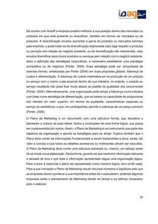 De acordo com Ansoff a empresa poderá melhorar a sua posição dentro dos mercados ou
produtos em que está presente ou diversificar, também em termos de mercados ou de
produtos. A diversificação envolve aumentar a gama de produtos ou mercados servidos
pela empresa, e pode tratar-se de diversificação relacionada caso diga respeito a produtos
ou serviços com relação ao negócio existente, ou de diversificação não relacionada, caso
envolva diversificar para novos produtos ou serviços sem relação com o negócio existente.
Após a definição das estratégias corporativas, é necessário estabelecer uma estratégia
competitiva ou de negócios (Porter, 2004). Essa estratégia pode ser conquistada de
diversas formas, sintetizadas por Porter (2004) em duas propostas globais: liderança de
custos e diferenciação. A liderança de custos materializa-se na produção de um produto
ou serviço com o menor custo possível dentro de sua indústria, no entanto, o produto ou
serviço resultante não pode ficar muito abaixo do padrão de qualidade dos concorrentes
(Porter, 2004). Alternativamente, uma organização pode atingir a liderança numa indústria
com base numa estratégia de diferenciação, que se baseia na capacidade de proporcionar
aos clientes um valor superior, em termos de qualidade, características especiais ou
serviço de assistência, o que, em contrapartida, permite a cobrança de um preço premium
(Porter, 2004).
O Plano de Marketing é um documento com uma estrutura formal, que disciplina o
planeador a colocar as suas ideias, factos e conclusões de uma forma lógica, que possa
ser compreendida por outros. Assim, o Plano de Marketing é um instrumento que parte dos
objetivos da organização e aponta as estratégias para os atingir. Explica também que o
Plano deve conter as informações Fundamentais a serem transmitidas e deve, ainda, ser
claro e conciso e que todos os detalhes excessivos ou irrelevantes devem ser excluídos.
O Plano de Marketing deve conter uma estrutura planeada ou, mesmo, um esboço antes
de se iniciar a sua elaboração. Desta forma, garante-se que nenhuma informação relevante
é deixada de fora e que toda a informação apresentada segue uma organização lógica.
Para o autor é essencial o plano ser apresentado numa maneira lógica, sem omitir nada.
Para a sua conceção o Plano de Marketing requer recursos humanos e logísticos pelo que
as empresas devem ponderar a sua importância antes de o executarem, podendo algumas
empresas evitar o planeamento de Marketing devido ao tempo e ao esforço necessário
para o elaborar.
24
 