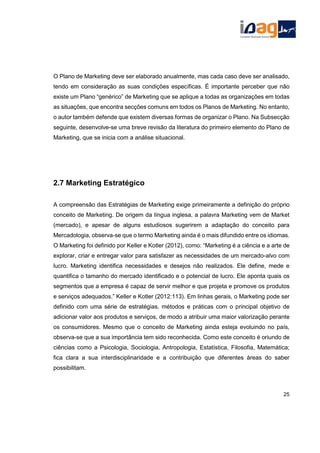 O Plano de Marketing deve ser elaborado anualmente, mas cada caso deve ser analisado,
tendo em consideração as suas condições específicas. É importante perceber que não
existe um Plano “genérico” de Marketing que se aplique a todas as organizações em todas
as situações, que encontra secções comuns em todos os Planos de Marketing. No entanto,
o autor também defende que existem diversas formas de organizar o Plano. Na Subsecção
seguinte, desenvolve-se uma breve revisão da literatura do primeiro elemento do Plano de
Marketing, que se inicia com a análise situacional.
2.7 Marketing Estratégico
A compreensão das Estratégias de Marketing exige primeiramente a definição do próprio
conceito de Marketing. De origem da língua inglesa, a palavra Marketing vem de Market
(mercado), e apesar de alguns estudiosos sugerirem a adaptação do conceito para
Mercadologia, observa-se que o termo Marketing ainda é o mais difundido entre os idiomas.
O Marketing foi definido por Keller e Kotler (2012), como: “Marketing é a ciência e a arte de
explorar, criar e entregar valor para satisfazer as necessidades de um mercado-alvo com
lucro. Marketing identifica necessidades e desejos não realizados. Ele define, mede e
quantifica o tamanho do mercado identificado e o potencial de lucro. Ele aponta quais os
segmentos que a empresa é capaz de servir melhor e que projeta e promove os produtos
e serviços adequados.” Keller e Kotler (2012:113). Em linhas gerais, o Marketing pode ser
definido com uma série de estratégias, métodos e práticas com o principal objetivo de
adicionar valor aos produtos e serviços, de modo a atribuir uma maior valorização perante
os consumidores. Mesmo que o conceito de Marketing ainda esteja evoluindo no país,
observa-se que a sua importância tem sido reconhecida. Como este conceito é oriundo de
ciências como a Psicologia, Sociologia, Antropologia, Estatística, Filosofia, Matemática;
fica clara a sua interdisciplinaridade e a contribuição que diferentes áreas do saber
possibilitam.
25
 