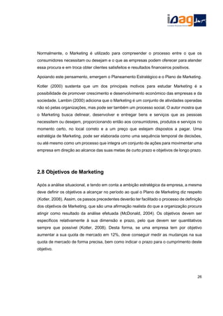 Normalmente, o Marketing é utilizado para compreender o processo entre o que os
consumidores necessitam ou desejam e o que as empresas podem oferecer para atender
essa procura e em troca obter clientes satisfeitos e resultados financeiros positivos.
Apoiando este pensamento, emergem o Planeamento Estratégico e o Plano de Marketing.
Kotler (2000) sustenta que um dos principais motivos para estudar Marketing é a
possibilidade de promover crescimento e desenvolvimento económico das empresas e da
sociedade. Lambin (2000) adiciona que o Marketing é um conjunto de atividades operadas
não só pelas organizações, mas pode ser também um processo social. O autor mostra que
o Marketing busca delinear, desenvolver e entregar bens e serviços que as pessoas
necessitem ou desejem, proporcionando então aos consumidores, produtos e serviços no
momento certo, no local correto e a um preço que estejam dispostos a pagar. Uma
estratégia de Marketing, pode ser elaborada como uma sequência temporal de decisões,
ou até mesmo como um processo que integra um conjunto de ações para movimentar uma
empresa em direção ao alcance das suas metas de curto prazo e objetivos de longo prazo.
2.8 Objetivos de Marketing
Após a análise situacional, e tendo em conta a ambição estratégica da empresa, a mesma
deve definir os objetivos a alcançar no período ao qual o Plano de Marketing diz respeito
(Kotler, 2008). Assim, os passos precedentes deverão ter facilitado o processo de definição
dos objetivos de Marketing, que são uma afirmação realista do que a organização procura
atingir como resultado da análise efetuada (McDonald, 2004). Os objetivos devem ser
específicos relativamente à sua dimensão e prazo, pelo que devem ser quantitativos
sempre que possível (Kotler, 2008). Desta forma, se uma empresa tem por objetivo
aumentar a sua quota de mercado em 12%, deve conseguir medir as mudanças na sua
quota de mercado de forma precisa, bem como indicar o prazo para o cumprimento deste
objetivo.
26
 