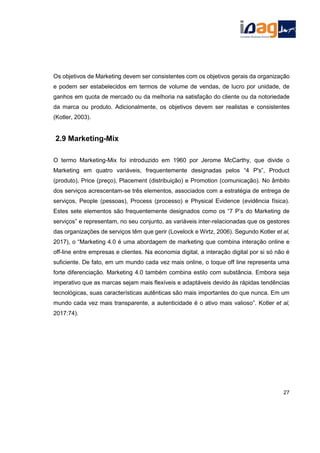 Os objetivos de Marketing devem ser consistentes com os objetivos gerais da organização
e podem ser estabelecidos em termos de volume de vendas, de lucro por unidade, de
ganhos em quota de mercado ou da melhoria na satisfação do cliente ou da notoriedade
da marca ou produto. Adicionalmente, os objetivos devem ser realistas e consistentes
(Kotler, 2003).
2.9 Marketing-Mix
O termo Marketing-Mix foi introduzido em 1960 por Jerome McCarthy, que divide o
Marketing em quatro variáveis, frequentemente designadas pelos “4 P's”, Product
(produto), Price (preço), Placement (distribuição) e Promotion (comunicação). No âmbito
dos serviços acrescentam-se três elementos, associados com a estratégia de entrega de
serviços, People (pessoas), Process (processo) e Physical Evidence (evidência física).
Estes sete elementos são frequentemente designados como os “7 P’s do Marketing de
serviços” e representam, no seu conjunto, as variáveis inter-relacionadas que os gestores
das organizações de serviços têm que gerir (Lovelock e Wirtz, 2006). Segundo Kotler et al,
2017), o “Marketing 4.0 é uma abordagem de marketing que combina interação online e
off-line entre empresas e clientes. Na economia digital, a interação digital por si só não é
suficiente. De fato, em um mundo cada vez mais online, o toque off line representa uma
forte diferenciação. Marketing 4.0 também combina estilo com substância. Embora seja
imperativo que as marcas sejam mais flexíveis e adaptáveis devido às rápidas tendências
tecnológicas, suas características autênticas são mais importantes do que nunca. Em um
mundo cada vez mais transparente, a autenticidade é o ativo mais valioso”. Kotler et al,
2017:74).
27
 