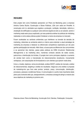 RESUMO
Este projeto tem como finalidade apresentar um Plano de Marketing para a empresa
António Carlos Rocha, Construção e Obras Públicas, LDA com sede em Penafiel. A
construção civil é a atividade que engloba a produção, confeção, demolição, reforma e
ampliação de edificação ou qualquer outra estrutura ligada ao solo ou ao subsolo, sendo o
marketing neste setor pouco explorado, por isso pretendo analisar as práticas de marketing
realizadas e como estas práticas podem fortalecer a marca da empresa no mercado.
Foram analisadas as variáveis ambientais que interferem na tomada da decisão de
marketing, referentes ao ambiente externo e interno para entender a atual estratégia de
marketing da empresa e destacar os diferenciais competitivos explorados por ela para
ganhar participação de mercado. Além disso, a busca para se diferenciar dos concorrentes
e se aproximar dos clientes, passa pelas práticas do CRM (Customer Relationship
Management) e do marketing ativo, mantendo contacto através de redes sociais,
patrocínios e distribuição de brindes. O projeto tem como principais objetivos o aumento
de vendas bem como a manutenção de relacionamentos duradouros, mutuamente
vantajosos, com associações de fornecedores e com clientes que operam nesta área.
Inclui a, missão, objetivos, ramos de atividade, análise SWOT, análise de mercado, análise
de relacionamentos, targeting e análise de resultados. Segue-se uma análise e proposta
de marketing-mix que foca sete pontos: produto, preço, comunicação, distribuição,
processos, pessoas e evidências físicas. A comunicação é o ponto mais importante deste
plano pois é através dela que, desejavelmente, a empresa conseguirá atingir a maioria dos
seus objetivos de marketing no próximo ano.
Palavras-chave: Plano de Marketing, Construção Civil, Clientes, Fidelização, Conquista
ii
 