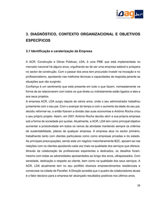 3. DIAGNÓSTICO, CONTEXTO ORGANIZACIONAL E OBJETIVOS
ESPECÍFICOS
3.1 Identificação e caraterização da Empresa
A ACR, Construção e Obras Públicas, LDA, é uma PME que está implementada no
mercado nacional há alguns anos, orgulhando-se de ser uma empresa estável e próspera
no sector de construção. Com o passar dos anos tem procurado investir na inovação e no
profissionalismo, apostando nas melhores técnicas e capacidades de resposta perante as
situações que vão surgindo.
Confiança é um sentimento que está presente em tudo o que fazem, nomeadamente na
forma de se relacionarem com todos os que direta ou indiretamente estão ligados a eles e
aos seus projetos.
A empresa ACR, LDA surgiu depois de vários anos, onde o seu administrador trabalhou
juntamente com o seu pai. Com o avançar do tempo e com o aumento da idade do seu pai,
decidiu reformar-se, e então fizeram a divisão das suas economias e António Rocha criou
o seu próprio projeto. Assim, em 2001 António Rocha decidiu abrir a sua própria empresa
sob a forma de sociedade por quotas. Atualmente, a ACR, LDA tem como principal objetivo
aumentar a produtividade em todos os ramos de atividade mantendo sempre os critérios
de sustentabilidade, pilares de qualquer empresa. A empresa atua no sector primário,
trabalhando tanto com clientes particulares como como empresas privadas e do estado.
As principais preocupações, sendo este um negócio maioritariamente B2C, apoiam-se nas
relações com os clientes apostando cada vez mais na qualidade dos serviços que oferece.
Através da colaboração de profissionais experientes e dedicados, os desafios foram,
mesmo com todas as adversidades apresentados ao longo dos anos, ultrapassados. Com
seriedade, dedicação e respeito ao cliente, bem como na qualidade dos seus serviços. A
ACR, LDA atualmente tem no seu portfólio diversos empreendimentos residenciais e
comerciais na cidade de Penafiel. A Direção acredita que o quadro de colaboradores atuais
é o fator decisivo para a empresa ter alcançado resultados positivos nos últimos anos.
28
 