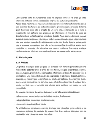 Como grande parte dos funcionários estão na empresa entre 5 e 15 anos, já estão
totalmente alinhados com os processos da empresa e a Cultura organizacional.
Apesar disso, no último ano houve uma tentativa de fornecer melhores ferramentas para o
bom exercício das funções de cada colaborador e profissionalizar a empresa de forma
geral. Exemplos disso são a criação de um novo site, padronização de e-mails e
investimento num software para processar as informações do trabalho de todos os
departamentos e unificá-los para a tomada de decisão. Ainda assim, a Empresa observa
que ainda existem processos internos que podem ser aperfeiçoados e que existem indícios
para uma possível expansão. Os sócios passam então pelo desafio de gerar facturamento
para a empresa nos períodos que não tenham construções de edifícios, assim como
possibilitar a execução de atividades que gerem resultados financeiros positivos
paralelamente aos principais empreendimentos que a empresa venha a envolver-se.
3.2 Marketing-Mix
3.2.1 Produto
Um produto é qualquer coisa que pode ser oferecida num mercado para satisfazer uma
necessidade, podendo tomar a forma de bens físicos, serviços, experiências, eventos,
pessoas, lugares, propriedades, organizações, informações e ideias. No caso dos bens a
satisfação de uma necessidade advém da propriedade de objetos ou dispositivos físicos,
ao passo que nos serviços, os benefícios são criados por ações ou desempenhos. Existe,
assim, ampla concordância no Marketing que a oferta (produto/serviço) é qualquer bem,
serviço ou ideia que é oferecida aos clientes para satisfazer um desejo ou uma
necessidade.
Os serviços, na maioria das vezes, distinguem-se por três características básicas:
-são processos que consistem numa atividade ou série de atividades;
-são produzidos e consumidos simultaneamente;
-contam com a participação do cliente;
As atividades que constituem o serviço têm lugar nas interações entre o cliente e os
recursos ou sistemas do prestador do serviço. Esta área, onde as interações com os
clientes têm lugar, denomina-se de front-office.
29
 