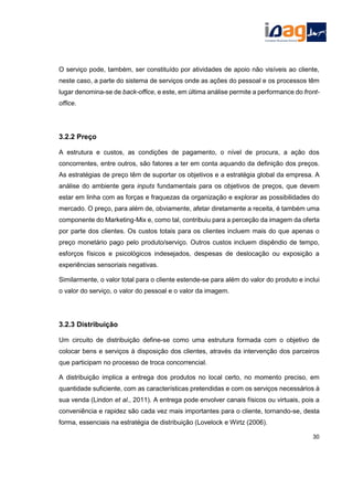 O serviço pode, também, ser constituído por atividades de apoio não visíveis ao cliente,
neste caso, a parte do sistema de serviços onde as ações do pessoal e os processos têm
lugar denomina-se de back-office, e este, em última análise permite a performance do front-
office.
3.2.2 Preço
A estrutura e custos, as condições de pagamento, o nível de procura, a ação dos
concorrentes, entre outros, são fatores a ter em conta aquando da definição dos preços.
As estratégias de preço têm de suportar os objetivos e a estratégia global da empresa. A
análise do ambiente gera inputs fundamentais para os objetivos de preços, que devem
estar em linha com as forças e fraquezas da organização e explorar as possibilidades do
mercado. O preço, para além de, obviamente, afetar diretamente a receita, é também uma
componente do Marketing-Mix e, como tal, contribuiu para a perceção da imagem da oferta
por parte dos clientes. Os custos totais para os clientes incluem mais do que apenas o
preço monetário pago pelo produto/serviço. Outros custos incluem dispêndio de tempo,
esforços físicos e psicológicos indesejados, despesas de deslocação ou exposição a
experiências sensoriais negativas.
Similarmente, o valor total para o cliente estende-se para além do valor do produto e inclui
o valor do serviço, o valor do pessoal e o valor da imagem.
3.2.3 Distribuição
Um circuito de distribuição define-se como uma estrutura formada com o objetivo de
colocar bens e serviços à disposição dos clientes, através da intervenção dos parceiros
que participam no processo de troca concorrencial.
A distribuição implica a entrega dos produtos no local certo, no momento preciso, em
quantidade suficiente, com as características pretendidas e com os serviços necessários à
sua venda (Lindon et al., 2011). A entrega pode envolver canais físicos ou virtuais, pois a
conveniência e rapidez são cada vez mais importantes para o cliente, tornando-se, desta
forma, essenciais na estratégia de distribuição (Lovelock e Wirtz (2006).
30
 
