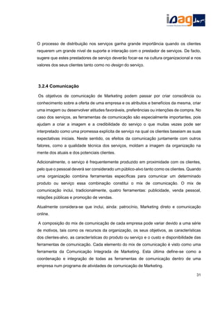O processo de distribuição nos serviços ganha grande importância quando os clientes
requerem um grande nível de suporte e interação com o prestador de serviços. De facto,
sugere que estes prestadores de serviço deverão focar-se na cultura organizacional e nos
valores dos seus clientes tanto como no design do serviço.
3.2.4 Comunicação
Os objetivos de comunicação de Marketing podem passar por criar consciência ou
conhecimento sobre a oferta de uma empresa e os atributos e benefícios da mesma, criar
uma imagem ou desenvolver atitudes favoráveis, preferências ou intenções de compra. No
caso dos serviços, as ferramentas de comunicação são especialmente importantes, pois
ajudam a criar a imagem e a credibilidade do serviço o que muitas vezes pode ser
interpretado como uma promessa explícita de serviço na qual os clientes baseiam as suas
expectativas iniciais. Neste sentido, os efeitos da comunicação juntamente com outros
fatores, como a qualidade técnica dos serviços, moldam a imagem da organização na
mente dos atuais e dos potenciais clientes.
Adicionalmente, o serviço é frequentemente produzido em proximidade com os clientes,
pelo que o pessoal deverá ser considerado um público-alvo tanto como os clientes. Quando
uma organização combina ferramentas específicas para comunicar um determinado
produto ou serviço essa combinação constitui o mix de comunicação. O mix de
comunicação inclui, tradicionalmente, quatro ferramentas: publicidade, venda pessoal,
relações públicas e promoção de vendas.
Atualmente considera-se que inclui, ainda: patrocínio, Marketing direto e comunicação
online.
A composição do mix de comunicação de cada empresa pode variar devido a uma série
de motivos, tais como os recursos da organização, os seus objetivos, as características
dos clientes-alvo, as características do produto ou serviço e o custo e disponibilidade das
ferramentas de comunicação. Cada elemento do mix de comunicação é visto como uma
ferramenta da Comunicação Integrada de Marketing. Esta última define-se como a
coordenação e integração de todas as ferramentas de comunicação dentro de uma
empresa num programa de atividades de comunicação de Marketing.
31
 