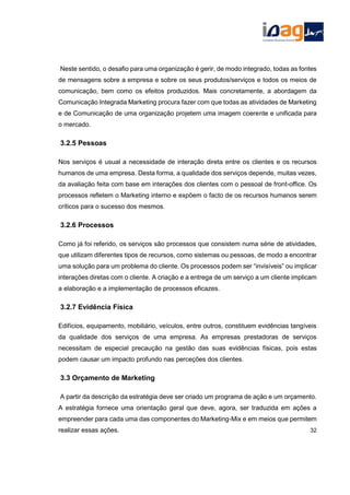 Neste sentido, o desafio para uma organização é gerir, de modo integrado, todas as fontes
de mensagens sobre a empresa e sobre os seus produtos/serviços e todos os meios de
comunicação, bem como os efeitos produzidos. Mais concretamente, a abordagem da
Comunicação Integrada Marketing procura fazer com que todas as atividades de Marketing
e de Comunicação de uma organização projetem uma imagem coerente e unificada para
o mercado.
3.2.5 Pessoas
Nos serviços é usual a necessidade de interação direta entre os clientes e os recursos
humanos de uma empresa. Desta forma, a qualidade dos serviços depende, muitas vezes,
da avaliação feita com base em interações dos clientes com o pessoal de front-office. Os
processos refletem o Marketing interno e expõem o facto de os recursos humanos serem
críticos para o sucesso dos mesmos.
3.2.6 Processos
Como já foi referido, os serviços são processos que consistem numa série de atividades,
que utilizam diferentes tipos de recursos, como sistemas ou pessoas, de modo a encontrar
uma solução para um problema do cliente. Os processos podem ser “invisíveis” ou implicar
interações diretas com o cliente. A criação e a entrega de um serviço a um cliente implicam
a elaboração e a implementação de processos eficazes.
3.2.7 Evidência Física
Edifícios, equipamento, mobiliário, veículos, entre outros, constituem evidências tangíveis
da qualidade dos serviços de uma empresa. As empresas prestadoras de serviços
necessitam de especial precaução na gestão das suas evidências físicas, pois estas
podem causar um impacto profundo nas perceções dos clientes.
3.3 Orçamento de Marketing
A partir da descrição da estratégia deve ser criado um programa de ação e um orçamento.
A estratégia fornece uma orientação geral que deve, agora, ser traduzida em ações a
empreender para cada uma das componentes do Marketing-Mix e em meios que permitem
realizar essas ações. 32
 