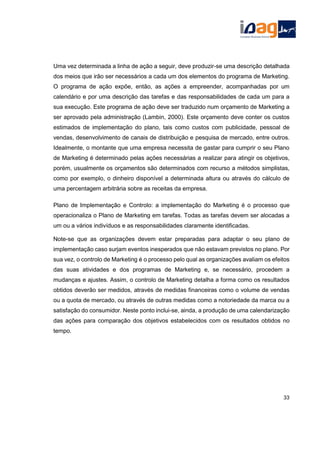 Uma vez determinada a linha de ação a seguir, deve produzir-se uma descrição detalhada
dos meios que irão ser necessários a cada um dos elementos do programa de Marketing.
O programa de ação expõe, então, as ações a empreender, acompanhadas por um
calendário e por uma descrição das tarefas e das responsabilidades de cada um para a
sua execução. Este programa de ação deve ser traduzido num orçamento de Marketing a
ser aprovado pela administração (Lambin, 2000). Este orçamento deve conter os custos
estimados de implementação do plano, tais como custos com publicidade, pessoal de
vendas, desenvolvimento de canais de distribuição e pesquisa de mercado, entre outros.
Idealmente, o montante que uma empresa necessita de gastar para cumprir o seu Plano
de Marketing é determinado pelas ações necessárias a realizar para atingir os objetivos,
porém, usualmente os orçamentos são determinados com recurso a métodos simplistas,
como por exemplo, o dinheiro disponível a determinada altura ou através do cálculo de
uma percentagem arbitrária sobre as receitas da empresa.
Plano de Implementação e Controlo: a implementação do Marketing é o processo que
operacionaliza o Plano de Marketing em tarefas. Todas as tarefas devem ser alocadas a
um ou a vários indivíduos e as responsabilidades claramente identificadas.
Note-se que as organizações devem estar preparadas para adaptar o seu plano de
implementação caso surjam eventos inesperados que não estavam previstos no plano. Por
sua vez, o controlo de Marketing é o processo pelo qual as organizações avaliam os efeitos
das suas atividades e dos programas de Marketing e, se necessário, procedem a
mudanças e ajustes. Assim, o controlo de Marketing detalha a forma como os resultados
obtidos deverão ser medidos, através de medidas financeiras como o volume de vendas
ou a quota de mercado, ou através de outras medidas como a notoriedade da marca ou a
satisfação do consumidor. Neste ponto inclui-se, ainda, a produção de uma calendarização
das ações para comparação dos objetivos estabelecidos com os resultados obtidos no
tempo.
33
 