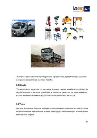 -A empresa apresenta uma elevada gama de equipamentos, desde Viaturas e Máquinas
a pequenos acessórios de auxílio ao trabalho;
3.5 Missão
“Corresponder às exigências do Mercado e dos seus clientes, através de um modelo de
negócio sustentado, recursos qualificados e motivados, geradores de valor económico,
social e ambiental, de modo a proporcionar um retorno atrativo aos sócios”
3.6 Visão
Ser uma empresa de êxito que se baseia num crescimento sustentável apoiado por uma
equipa humana de alta qualidade e numa preocupação de diversificação e inovação em
todos os seus projetos”
35
 