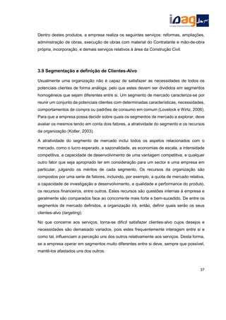 Dentro destes produtos, a empresa realiza os seguintes serviços: reformas, ampliações,
administração de obras, execução de obras com material do Contratante e mão-de-obra
própria, incorporação, e demais serviços relativos à área da Construção Civil.
3.9 Segmentação e definição de Clientes-Alvo
Usualmente uma organização não é capaz de satisfazer as necessidades de todos os
potenciais clientes de forma análoga, pelo que estes devem ser divididos em segmentos
homogéneos que sejam diferentes entre si. Um segmento de mercado caracteriza-se por
reunir um conjunto de potenciais clientes com determinadas características, necessidades,
comportamentos de compra ou padrões de consumo em comum (Lovelock e Wirtz, 2006).
Para que a empresa possa decidir sobre quais os segmentos de mercado a explorar, deve
avaliar os mesmos tendo em conta dois fatores, a atratividade do segmento e os recursos
da organização (Kotler, 2003).
A atratividade do segmento de mercado inclui todos os aspetos relacionados com o
mercado, como o lucro esperado, a sazonalidade, as economias de escala, a intensidade
competitiva, a capacidade de desenvolvimento de uma vantagem competitiva, e qualquer
outro fator que seja apropriado ter em consideração para um sector e uma empresa em
particular, julgando os méritos de cada segmento. Os recursos da organização são
compostos por uma serie de fatores, incluindo, por exemplo, a quota de mercado relativa,
a capacidade de investigação e desenvolvimento, a qualidade e performance do produto,
os recursos financeiros, entre outros. Estes recursos são questões internas à empresa e
geralmente são comparados face ao concorrente mais forte e bem-sucedido. De entre os
segmentos de mercado definidos, a organização irá, então, definir quais serão os seus
clientes-alvo (targeting).
No que concerne aos serviços, torna-se difícil satisfazer clientes-alvo cujos desejos e
necessidades são demasiado variados, pois estes frequentemente interagem entre si e
como tal, influenciam a perceção uns dos outros relativamente aos serviços. Desta forma,
se a empresa operar em segmentos muito diferentes entre si deve, sempre que possível,
mantê-los afastados uns dos outros.
37
 