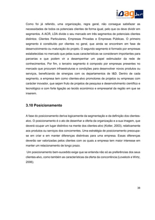 Como foi já referido, uma organização, regra geral, não consegue satisfazer as
necessidades de todos os potenciais clientes de forma igual, pelo que os deve dividir em
segmentos. A ACR, LDA divide o seu mercado em três segmentos de potenciais clientes
distintos: Clientes Particulares, Empresas Privadas e Empresas Públicas. O primeiro
segmento é constituído por clientes no geral, que ainda se encontram em fase de
desenvolvimento ou maturação do projeto. O segundo segmento é formado por empresas
estabelecidas no mercado que pelas suas características se consideram importantes para
parcerias e que podem vir a desempenhar um papel estimulador da rede de
conhecimentos. Por fim, o terceiro segmento é composto por empresas presentes no
mercado que procuram infraestruturas e condições para desenvolver novos produtos ou
serviços, beneficiando de sinergias com os departamentos de I&D. Dentro de cada
segmento, a empresa tem como clientes-alvo promotores de projetos ou empresas com
carácter inovador, que sejam fruto de projetos de pesquisa e desenvolvimento científico e
tecnológico e com forte ligação ao tecido económico e empresarial da região em que se
inserem.
3.10 Posicionamento
A fase do posicionamento deriva logicamente da segmentação e da definição dos clientes-
alvo. O posicionamento é o ato de desenhar a oferta da organização e a sua imagem, que
deverá ocupar um lugar distintivo na mente dos clientes-alvo (Kotler, 2003), relativamente
aos produtos ou serviços dos concorrentes. Uma estratégia de posicionamento preocupa-
se em criar e em manter diferenças distintivas para uma empresa. Essas diferenças
deverão ser valorizadas pelos clientes com os quais a empresa tem maior interesse em
manter um relacionamento de longo prazo.
Um posicionamento bem-sucedido exige que se entenda não só as preferências dos seus
clientes-alvo, como também as características da oferta da concorrência (Lovelock e Wirtz,
2006).
38
 