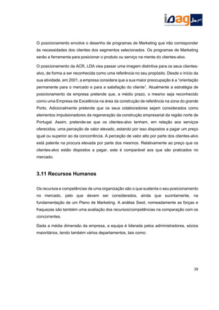 O posicionamento envolve o desenho de programas de Marketing que irão corresponder
às necessidades dos clientes dos segmentos selecionados. Os programas de Marketing
serão a ferramenta para posicionar o produto ou serviço na mente do clientes-alvo.
O posicionamento da ACR, LDA visa passar uma imagem distintiva para os seus clientes-
alvo, de forma a ser reconhecida como uma referência no seu propósito. Desde o início da
sua atividade, em 2001, a empresa considera que a sua maior preocupação é a “orientação
permanente para o mercado e para a satisfação do cliente”. Atualmente a estratégia de
posicionamento da empresa pretende que, a médio prazo, o mesmo seja reconhecido
como uma Empresa de Excelência na área da construção de referência na zona do grande
Porto. Adicionalmente pretende que os seus colaboradores sejam considerados como
elementos impulsionadores da regeneração da construção empresarial da região norte de
Portugal. Assim, pretende-se que os clientes-alvo tenham, em relação aos serviços
oferecidos, uma perceção de valor elevado, estando por isso dispostos a pagar um preço
igual ou superior ao da concorrência. A perceção de valor alto por parte dos clientes-alvo
está patente na procura elevada por parte dos mesmos. Relativamente ao preço que os
clientes-alvo estão dispostos a pagar, este é comparável aos que são praticados no
mercado.
3.11 Recursos Humanos
Os recursos e competências de uma organização são o que sustenta o seu posicionamento
no mercado, pelo que devem ser considerados, ainda que sucintamente, na
fundamentação de um Plano de Marketing. A análise Swot, nomeadamente as forças e
fraquezas são também uma avaliação dos recursos/competências na comparação com os
concorrentes.
Dada a média dimensão da empresa, a equipa é liderada pelos administradores, sócios
maioritários, tendo também vários departamentos, tais como:
39
 