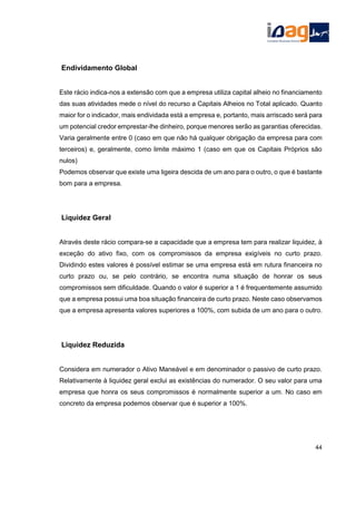 Endividamento Global
Este rácio indica-nos a extensão com que a empresa utiliza capital alheio no financiamento
das suas atividades mede o nível do recurso a Capitais Alheios no Total aplicado. Quanto
maior for o indicador, mais endividada está a empresa e, portanto, mais arriscado será para
um potencial credor emprestar-lhe dinheiro, porque menores serão as garantias oferecidas.
Varia geralmente entre 0 (caso em que não há qualquer obrigação da empresa para com
terceiros) e, geralmente, como limite máximo 1 (caso em que os Capitais Próprios são
nulos)
Podemos observar que existe uma ligeira descida de um ano para o outro, o que é bastante
bom para a empresa.
Liquidez Geral
Através deste rácio compara-se a capacidade que a empresa tem para realizar liquidez, à
exceção do ativo fixo, com os compromissos da empresa exigíveis no curto prazo.
Dividindo estes valores é possível estimar se uma empresa está em rutura financeira no
curto prazo ou, se pelo contrário, se encontra numa situação de honrar os seus
compromissos sem dificuldade. Quando o valor é superior a 1 é frequentemente assumido
que a empresa possui uma boa situação financeira de curto prazo. Neste caso observamos
que a empresa apresenta valores superiores a 100%, com subida de um ano para o outro.
Liquidez Reduzida
Considera em numerador o Ativo Maneável e em denominador o passivo de curto prazo.
Relativamente à liquidez geral exclui as existências do numerador. O seu valor para uma
empresa que honra os seus compromissos é normalmente superior a um. No caso em
concreto da empresa podemos observar que é superior a 100%.
44
 