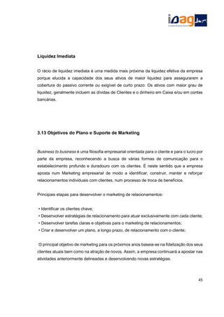 Liquidez Imediata
O rácio de liquidez imediata é uma medida mais próxima da liquidez efetiva da empresa
porque elucida a capacidade dos seus ativos de maior liquidez para assegurarem a
cobertura do passivo corrente ou exigível de curto prazo. Os ativos com maior grau de
liquidez, geralmente incluem as dívidas de Clientes e o dinheiro em Caixa e/ou em contas
bancárias.
3.13 Objetivos do Plano e Suporte de Marketing
Business to business é uma filosofia empresarial orientada para o cliente e para o lucro por
parte da empresa, reconhecendo a busca de várias formas de comunicação para o
estabelecimento profundo e duradouro com os clientes. É neste sentido que a empresa
aposta num Marketing empresarial de modo a identificar, construir, manter e reforçar
relacionamentos individuais com clientes, num processo de troca de benefícios.
Principais etapas para desenvolver o marketing de relacionamentos:
• Identificar os clientes chave;
• Desenvolver estratégias de relacionamento para atuar exclusivamente com cada cliente;
• Desenvolver tarefas claras e objetivas para o marketing de relacionamentos;
• Criar e desenvolver um plano, a longo prazo, de relacionamento com o cliente;
O principal objetivo de marketing para os próximos anos baseia-se na fidelização dos seus
clientes atuais bem como na atração de novos. Assim, a empresa continuará a apostar nas
atividades anteriormente delineadas e desenvolvendo novas estratégias.
45
 