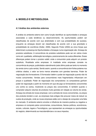 4. MODELO E METODOLOGIA
4.1 Análise dos ambientes externos
A análise do ambiente externo tem como função identificar as oportunidades e ameaças
associadas a cada tendência ou desenvolvimento. As oportunidades podem ser
classificadas de acordo com sua atratividade e com sua probabilidade de sucesso,
enquanto as ameaças devem ser classificadas de acordo com a sua gravidade e
probabilidade de ocorrência (Kotler, 2008). Segundo Porter (2004) as cinco forças que
determinam a presença de Oportunidades e Ameaças numa organização são: Ameaça de
produtos substitutos: A concorrência de produtos substitutos pode ser em vários níveis
como em: qualidade, sofisticação tecnológica, posicionamento de custos diferentes. Essas
diferenças podem tornar o produto volátil, onde o consumidor pode adquirir um produto
substituto. Rivalidade entre empresas: A rivalidade entre empresas consiste na
concorrência de preços, publicidade e atendimento (este último pode ser tanto no momento
da venda como o pós-venda). Sendo assim, quando a concorrência tem fortes poderes nos
critérios citados, o setor se torna menos atraentes com grandes barreiras. Poder de
negociação dos fornecedores: O fornecedor detém o poder de negociação quando não há
muitos concorrentes. Vendas para consumidores mais fragmentados influenciam em
preços e qualidade. Poder de negociação dos compradores: os compradores ganham
poder de negociação a partir do momento em que ele joga os fornecedores concorrentes
uns contra os outros, mostrando os preços dos concorrentes. E também quando o
comprador adquire volumes de produtos muito grandes em relação ao volume de venda.
Ameaça da entrada de novas empresas: com a entrada de novos concorrentes, os preços
dos produtos tendem a cair, as empresas mais antigas irão procurar meios de reduzir os
custos de produção, onde as novas empresas estão com o desejo de conquistar uma fatia
do mercado. O ambiente externo envolve e influência de maneira positiva ou negativa a
empresa e é composto pelos concorrentes, consumidores, fatores políticos, econômicos,
sociais, culturais, legais e Tecnológicos, que representam as ameaças ou oportunidades
do negócio, determinando as macrotendências e os seus impactos.
46
 