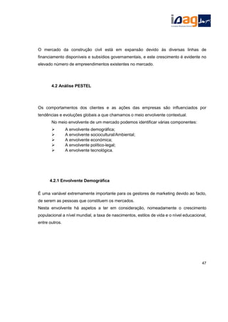 O mercado da construção civil está em expansão devido às diversas linhas de
financiamento disponíveis e subsídios governamentais, e este crescimento é evidente no
elevado número de empreendimentos existentes no mercado.
4.2 Análise PESTEL
Os comportamentos dos clientes e as ações das empresas são influenciados por
tendências e evoluções globais a que chamamos o meio envolvente contextual.
No meio envolvente de um mercado podemos identificar várias componentes:
 A envolvente demográfica;
 A envolvente sociocultural/Ambiental;
 A envolvente económica;
 A envolvente político-legal;
 A envolvente tecnológica.
4.2.1 Envolvente Demográfica
É uma variável extremamente importante para os gestores de marketing devido ao facto,
de serem as pessoas que constituem os mercados.
Nesta envolvente há aspetos a ter em consideração, nomeadamente o crescimento
populacional a nível mundial, a taxa de nascimentos, estilos de vida e o nível educacional,
entre outros.
47
 