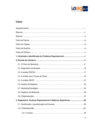 Índice
Agradecimentos……………………………………………………………………………….…..i
Resumo..…………………………………………………………………………………………...ii
Abstract………………………………………………………...……………………………...…...iii
Índice de Figuras……………………….………………………………………………………....vii
Índice de Tabelas……………………………………………………………………………..…..vii
Índice de Quadros………………………………...……………………………………………….ix
Índice de Gráficos……..……………………………………………..……………………………x
1. Introdução e Identificação do Problema Organizacional………………………….…..1
2. Revisão da Literatura……………………………………………………….………………..3
2.1. O Plano de Marketing………………………………………………………………….…8
2.2. Diagnóstico da Situação…………………………………………………………………15
2.3. A análise PESTEL…………………………………………………………………...…...17
2.4. A Análise das 5 Forças de Porter…………………………………………………..…..18
2.5. A análise SWOT……………………………………………………………………....….21
2.6. Opções Estratégicas ……………………………………………………………….……22
2.7. Marketing Estratégico………………………………………………………………....…25
2.8. Objetivos de Marketing ……………………………………………………………….…26
2.9. O Marketing Mix…………………………………………………………………...…...…27
3. Diagnóstico, Contexto Organizacional e Objetivos Específicos.............................28
3.1. Identificação e caracterização da Empresa………………………………………...…28
3.2. O Marketing Mix………………………………………………………………………….29
3.2.1. Produto……………………………………………………………………….……29
iv
 
