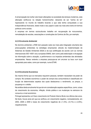 A emancipação da mulher veio trazer alterações na sociedade dos tempos modernos, esta
alteração verifica-se na relação homem/mulher, deixando de ser “rainha do lar”
ingressando no mundo do trabalho levando a que esta tenha conquistado a sua
Independência financeira, deste modo o seu papel é cada vez mais ativo tanto em termos
políticos como sociais.
A empresa em termos socioculturais trabalha em recuperação de monumentos,
remodelação de escolas, associações e construções de Centros de Dia, por exemplo.
4.2.3 Envolvente Ambiental
No domínio ambiental, a RSE tem passado cada vez mais pela integração voluntaria das
preocupações ambientais na estratégia empresarial, através da implementação de
Sistemas de Gestão Ambiental (SGA) e da sua certificação de acordo com as normas
internacionais ISO 14001 e/ou europeias EMAS, bem como pela elaboração e divulgação
de informação sobre a atuação, a performance e os impactos ambientais das atividades
empresariais. Nessa vertente a empresa preocupa-se em arrumar os lixos num local
apropriado para estes, como por exemplo, numa ETAR.
4.2.4 Envolvente Económica
Da mesma forma que os mercados requerem pessoas, também necessitam de poder de
compra. No contexto económico o poder de compra dos consumidores é classificado em
função de determinados aspetos dos quais destacamos o rendimento, os preços, a
poupança e o crédito.
Na análise desta envolvente há que ter em consideração aspetos específicos, como: a taxa
de crescimento da economia, inflação, dívida pública e as mudanças na estrutura do
consumo a nível económico.
Portugal apresentou um fraco crescimento do Produto Interno Bruto nos últimos dez anos.
De facto, houve anos em que se verificou um crescimento negativo, nomeadamente, em
2003, 2008 e 2009 e taxas de crescimento negativas de (-1,3%), (-0,1%) e (-2,6%),
respetivamente.
49
 